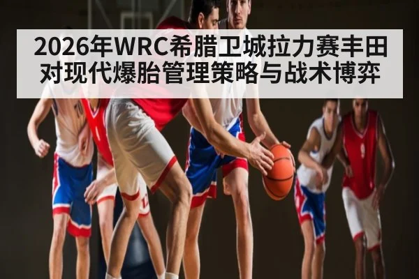 2026年WRC希腊卫城拉力赛丰田对现代爆胎管理策略与战术博弈